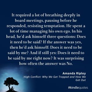 Quote from High Conflict: Why We Get Trapped and How We Get Out by Amanda Ripley. "It required a lot of breathing deeply in board meetings, pausing before he responded, resisting temptation. He spent a lot of time managing his own ego. In his head, he'd ask himself three questions: Does it need to be said? If the answer was yes, then he'd ask himself: Does it need to be said by me? And if still yes: Does it need to be said by me rightnow? It was surprising how often the answer was no." 