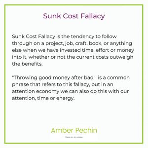 Sunk Cost Fallacy is the tendency to follow through on a project, job, craft, book, or anything else when we have invested time, effort or money into it, whether or not the current costs outweigh the benefits. "Throwing good money after bad" is a common phrase that refers to this fallacy, but in an attention economy we can also do this with our attention, time or energy. 